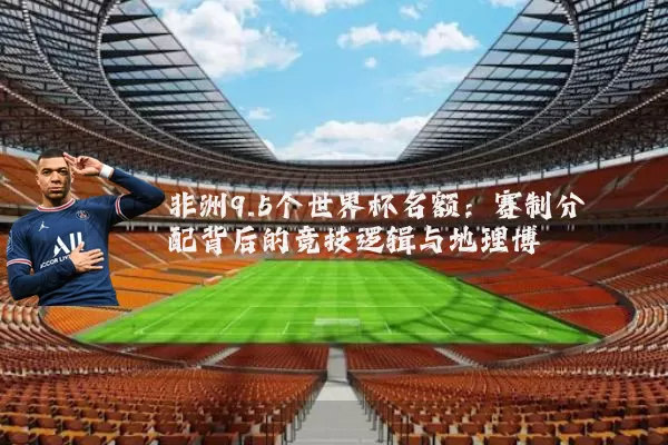 非洲9.5个世界杯名额：赛制分配背后的竞技逻辑与地理博弈