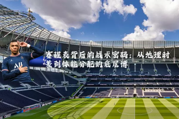 赛程表背后的战术密码:从地理时差到体能分配的底层博弈