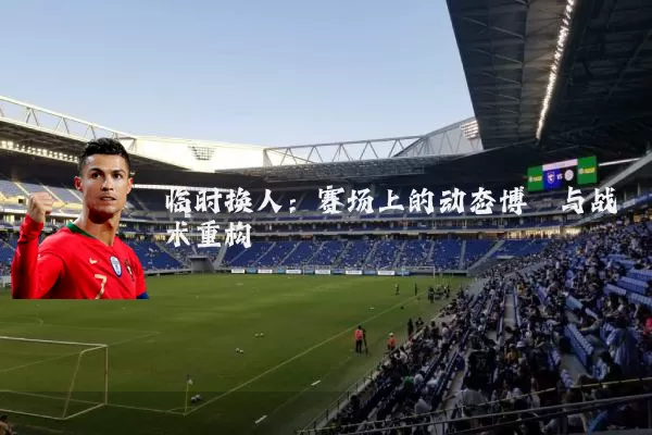 临时换人：赛场上的动态博弈与战术重构
